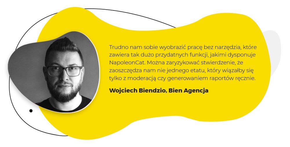 Cytat Wojciecha Biendzio z agencji Bien: "Trudno nam sobie wyobrazić pracę bez narzędzia, które zawiera tak dużo przydatnych funkcji, jakimi dysponuje NapoleonCat. Można zaryzykować stwierdzenie, że zaoszczędza nam nie jednego etatu, który wiązałby się tylo z moderacją czy generowaniem raportów ręcznie."